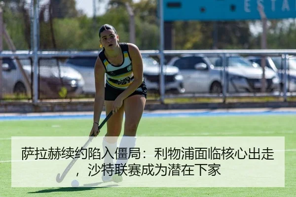萨拉赫续约陷入僵局：利物浦面临核心出走，沙特联赛成为潜在下家